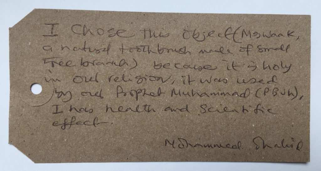 “This object is a ‘Miswaak’, which is a natural toothbrush made of small tree branch. I chose this object because it is holy in our religion, it was used by our prophet Muhammad (PBuh). It has a health and scientific effect.”