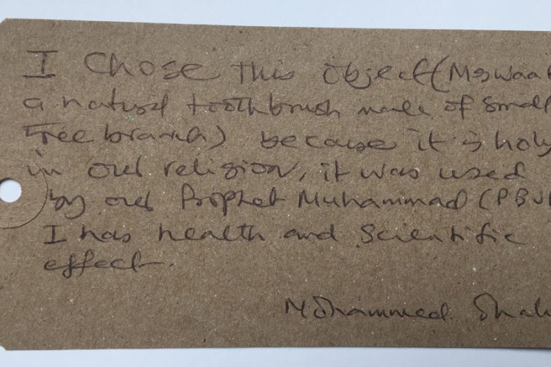 “This object is a ‘Miswaak’, which is a natural toothbrush made of small tree branch. I chose this object because it is holy in our religion, it was used by our prophet Muhammad (PBuh). It has a health and scientific effect.”
